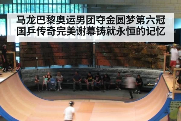 马龙巴黎奥运男团夺金圆梦第六冠国乒传奇完美谢幕铸就永恒的记忆