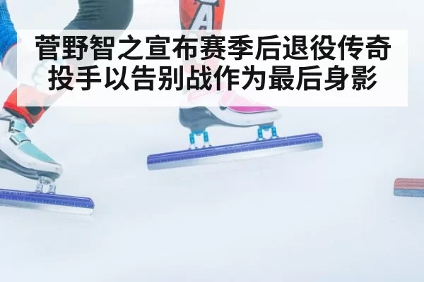 菅野智之宣布赛季后退役传奇投手以告别战作为最后身影